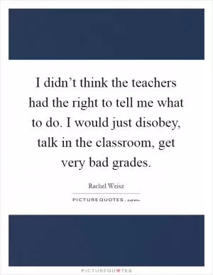I didn’t think the teachers had the right to tell me what to do. I would just disobey, talk in the classroom, get very bad grades Picture Quote #1
