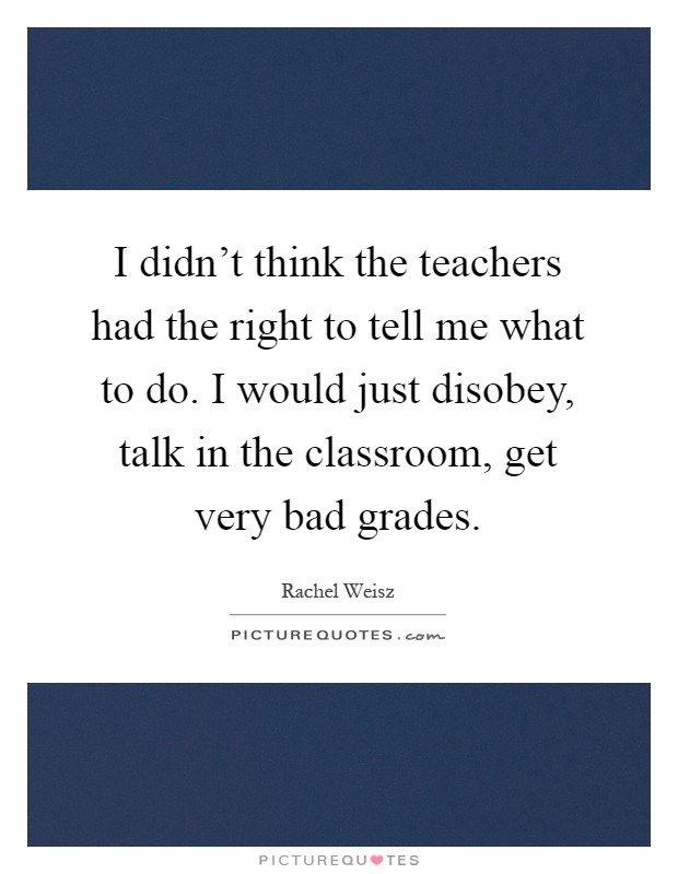 I didn't think the teachers had the right to tell me what to do. I would just disobey, talk in the classroom, get very bad grades Picture Quote #1