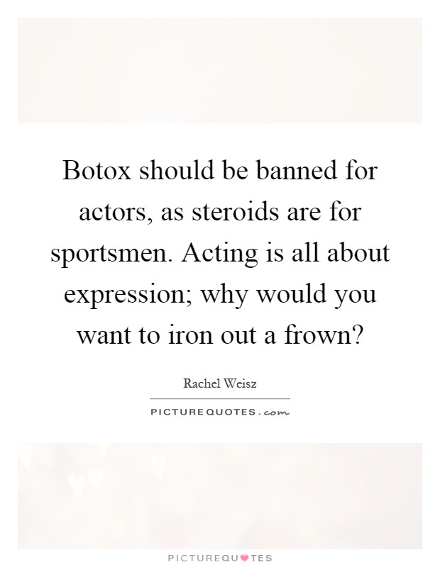 Botox should be banned for actors, as steroids are for sportsmen. Acting is all about expression; why would you want to iron out a frown? Picture Quote #1