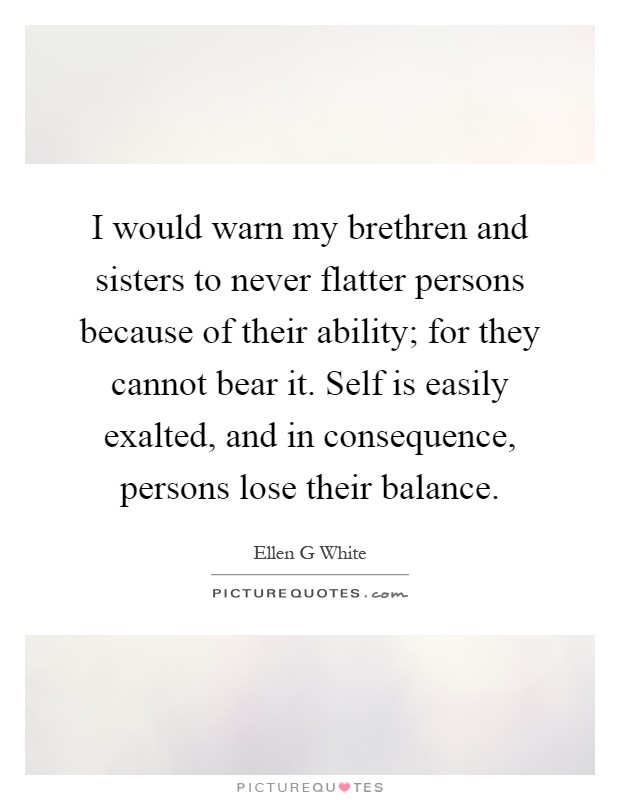I would warn my brethren and sisters to never flatter persons because of their ability; for they cannot bear it. Self is easily exalted, and in consequence, persons lose their balance Picture Quote #1