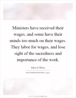 Ministers have received their wages, and some have their minds too much on their wages. They labor for wages, and lose sight of the sacredness and importance of the work Picture Quote #1