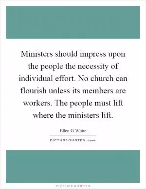 Ministers should impress upon the people the necessity of individual effort. No church can flourish unless its members are workers. The people must lift where the ministers lift Picture Quote #1