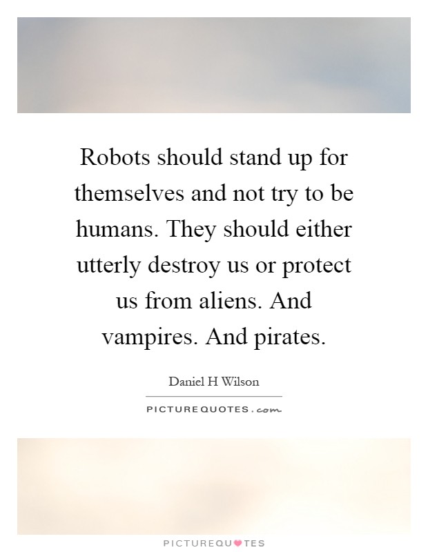 Robots should stand up for themselves and not try to be humans. They should either utterly destroy us or protect us from aliens. And vampires. And pirates Picture Quote #1