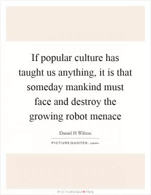 If popular culture has taught us anything, it is that someday mankind must face and destroy the growing robot menace Picture Quote #1