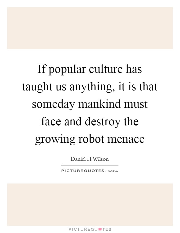 If popular culture has taught us anything, it is that someday mankind must face and destroy the growing robot menace Picture Quote #1