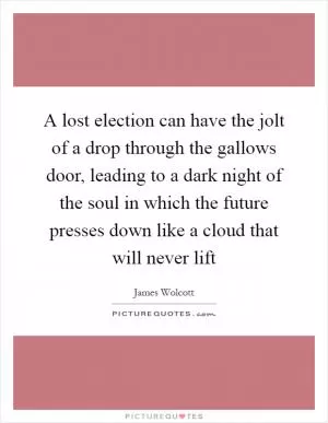 A lost election can have the jolt of a drop through the gallows door, leading to a dark night of the soul in which the future presses down like a cloud that will never lift Picture Quote #1