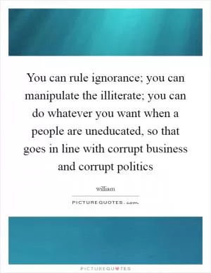 You can rule ignorance; you can manipulate the illiterate; you can do whatever you want when a people are uneducated, so that goes in line with corrupt business and corrupt politics Picture Quote #1