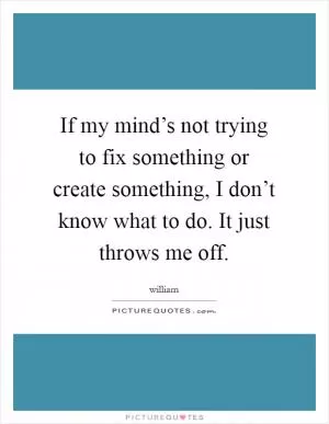 If my mind’s not trying to fix something or create something, I don’t know what to do. It just throws me off Picture Quote #1