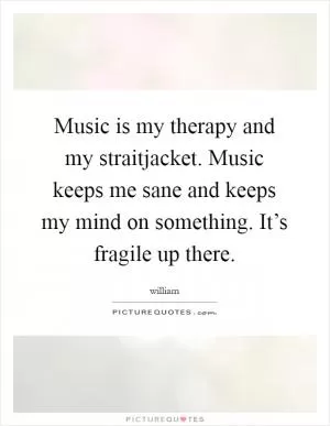 Music is my therapy and my straitjacket. Music keeps me sane and keeps my mind on something. It’s fragile up there Picture Quote #1