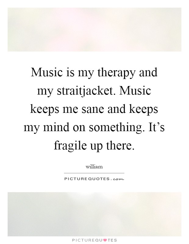 Music is my therapy and my straitjacket. Music keeps me sane and keeps my mind on something. It's fragile up there Picture Quote #1