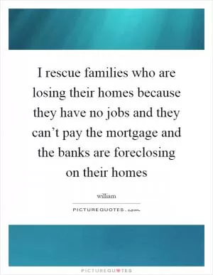 I rescue families who are losing their homes because they have no jobs and they can’t pay the mortgage and the banks are foreclosing on their homes Picture Quote #1