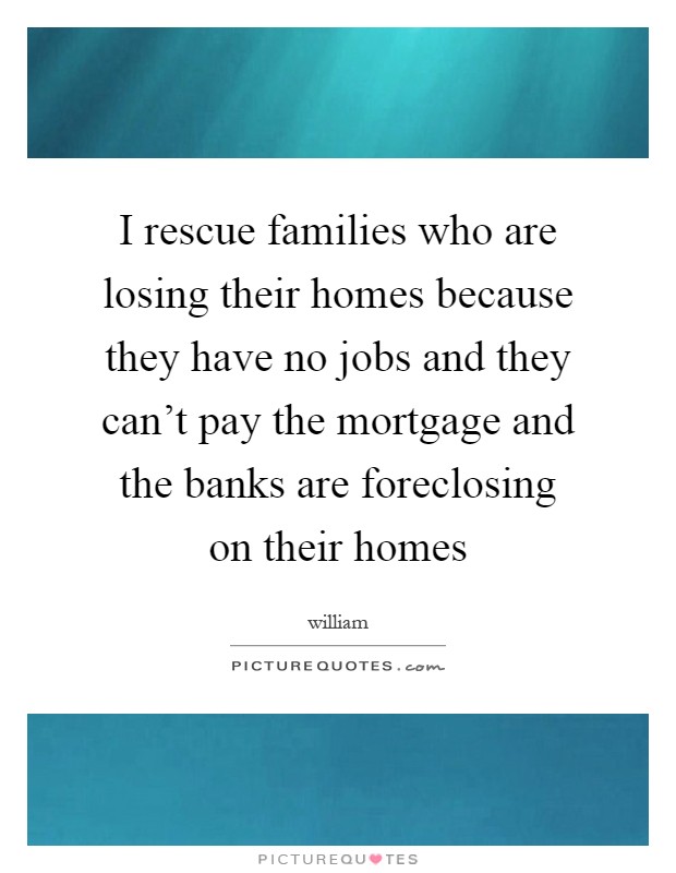 I rescue families who are losing their homes because they have no jobs and they can't pay the mortgage and the banks are foreclosing on their homes Picture Quote #1