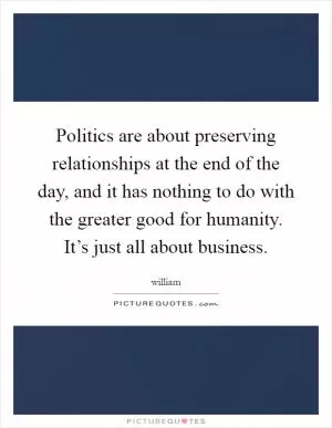 Politics are about preserving relationships at the end of the day, and it has nothing to do with the greater good for humanity. It’s just all about business Picture Quote #1