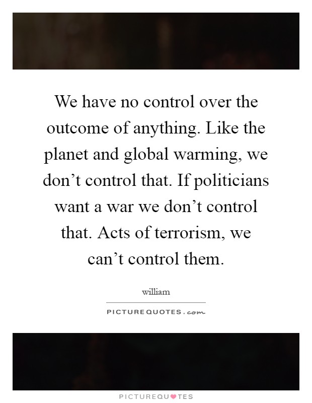 We have no control over the outcome of anything. Like the planet and global warming, we don't control that. If politicians want a war we don't control that. Acts of terrorism, we can't control them Picture Quote #1