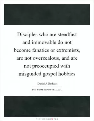 Disciples who are steadfast and immovable do not become fanatics or extremists, are not overzealous, and are not preoccupied with misguided gospel hobbies Picture Quote #1