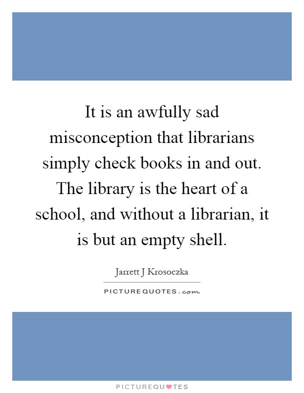 It is an awfully sad misconception that librarians simply check books in and out. The library is the heart of a school, and without a librarian, it is but an empty shell Picture Quote #1