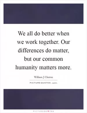 We all do better when we work together. Our differences do matter, but our common humanity matters more Picture Quote #1