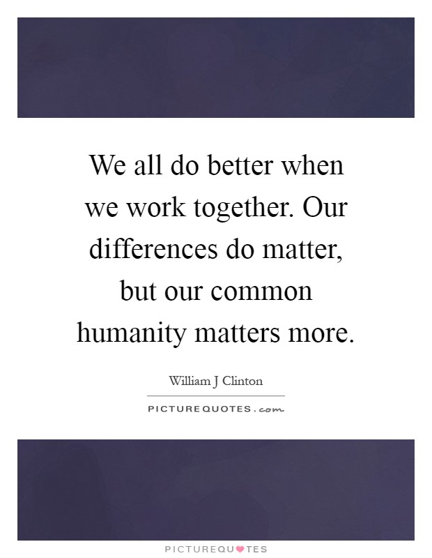We all do better when we work together. Our differences do matter, but our common humanity matters more Picture Quote #1