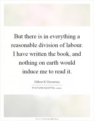 But there is in everything a reasonable division of labour. I have written the book, and nothing on earth would induce me to read it Picture Quote #1