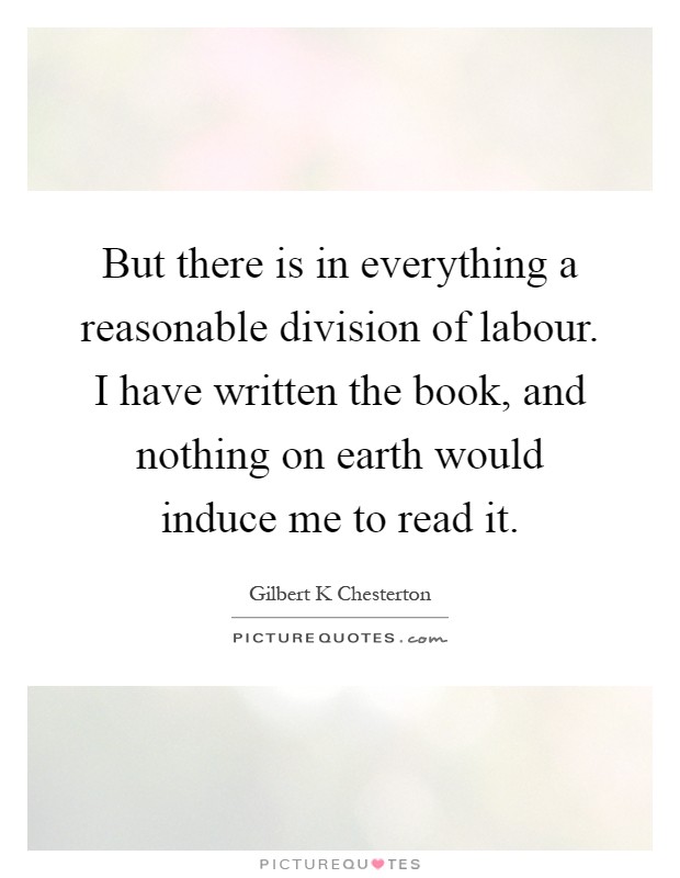 But there is in everything a reasonable division of labour. I have written the book, and nothing on earth would induce me to read it Picture Quote #1