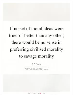 If no set of moral ideas were truer or better than any other, there would be no sense in preferring civilised morality to savage morality Picture Quote #1