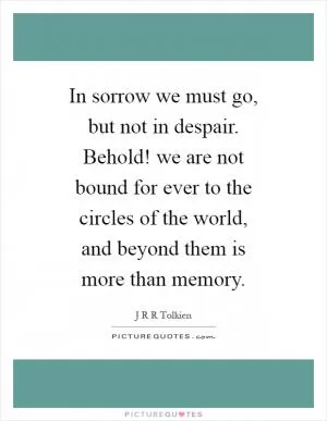 In sorrow we must go, but not in despair. Behold! we are not bound for ever to the circles of the world, and beyond them is more than memory Picture Quote #1
