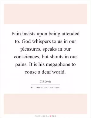 Pain insists upon being attended to. God whispers to us in our pleasures, speaks in our consciences, but shouts in our pains. It is his megaphone to rouse a deaf world Picture Quote #1