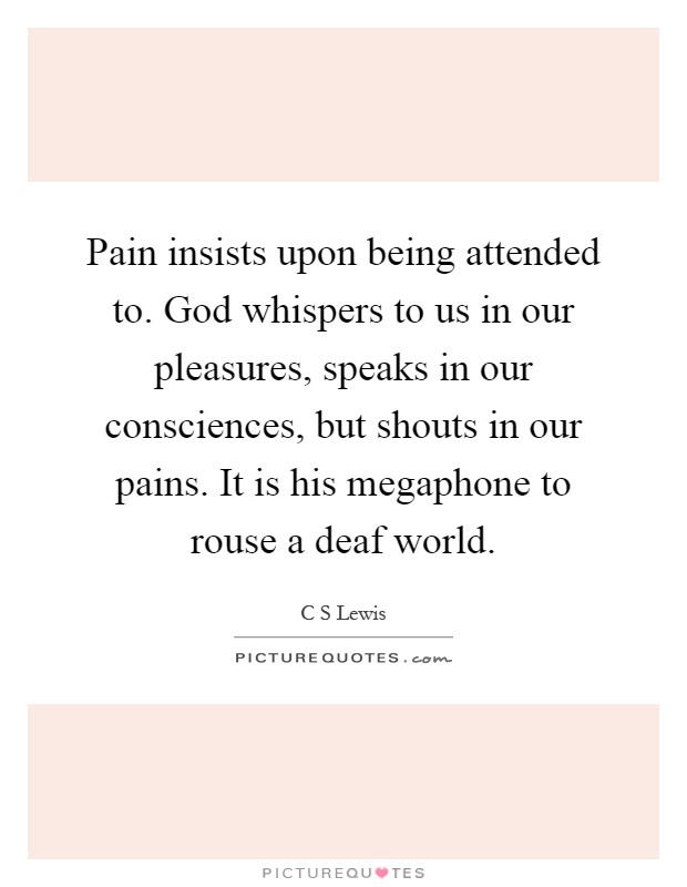 Pain insists upon being attended to. God whispers to us in our pleasures, speaks in our consciences, but shouts in our pains. It is his megaphone to rouse a deaf world Picture Quote #1