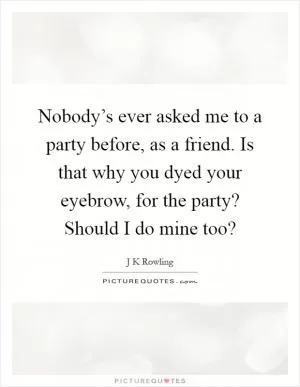 Nobody’s ever asked me to a party before, as a friend. Is that why you dyed your eyebrow, for the party? Should I do mine too? Picture Quote #1