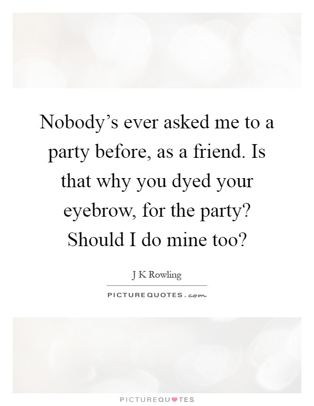 Nobody's ever asked me to a party before, as a friend. Is that why you dyed your eyebrow, for the party? Should I do mine too? Picture Quote #1
