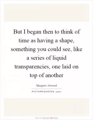 But I began then to think of time as having a shape, something you could see, like a series of liquid transparencies, one laid on top of another Picture Quote #1