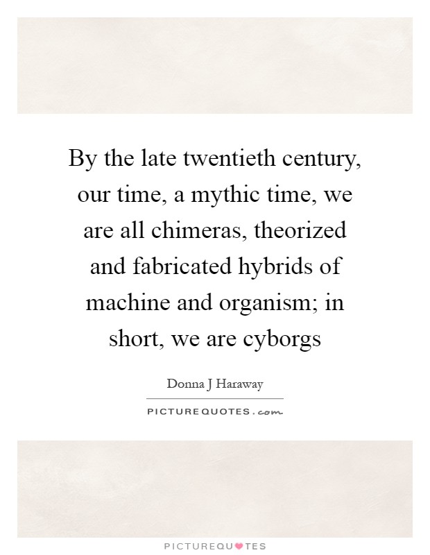 By the late twentieth century, our time, a mythic time, we are all chimeras, theorized and fabricated hybrids of machine and organism; in short, we are cyborgs Picture Quote #1