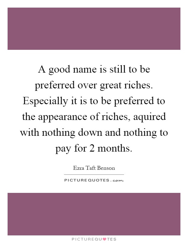 A good name is still to be preferred over great riches. Especially it is to be preferred to the appearance of riches, aquired with nothing down and nothing to pay for 2 months Picture Quote #1