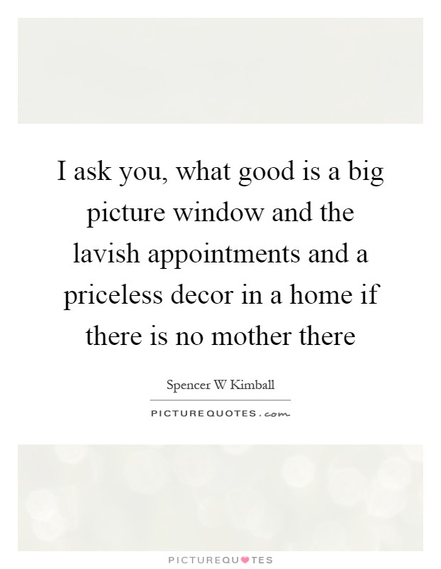 I ask you, what good is a big picture window and the lavish appointments and a priceless decor in a home if there is no mother there Picture Quote #1