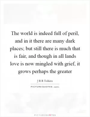 The world is indeed full of peril, and in it there are many dark places; but still there is much that is fair, and though in all lands love is now mingled with grief, it grows perhaps the greater Picture Quote #1