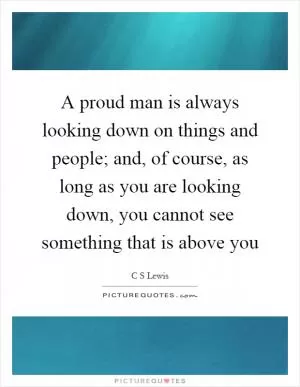 A proud man is always looking down on things and people; and, of course, as long as you are looking down, you cannot see something that is above you Picture Quote #1