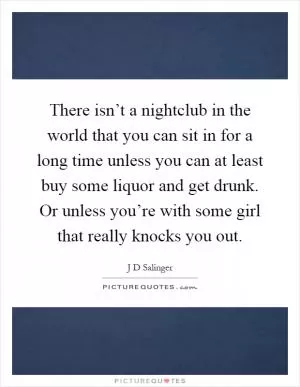 There isn’t a nightclub in the world that you can sit in for a long time unless you can at least buy some liquor and get drunk. Or unless you’re with some girl that really knocks you out Picture Quote #1