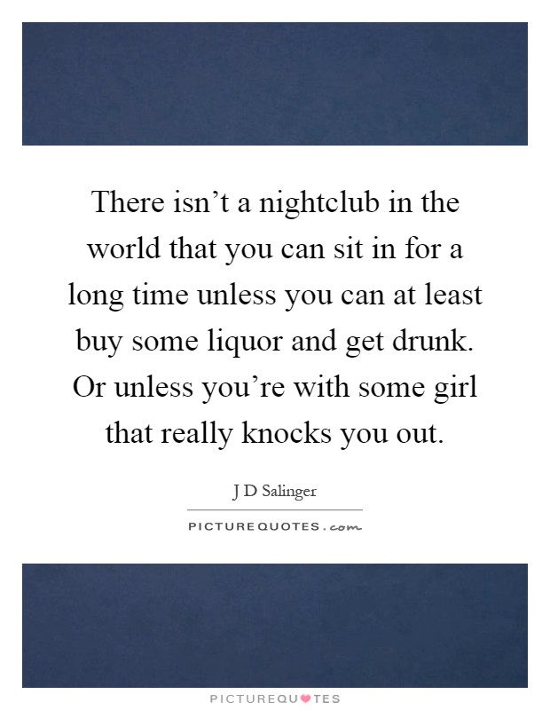 There isn't a nightclub in the world that you can sit in for a long time unless you can at least buy some liquor and get drunk. Or unless you're with some girl that really knocks you out Picture Quote #1