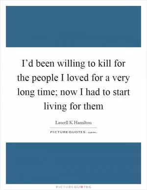 I’d been willing to kill for the people I loved for a very long time; now I had to start living for them Picture Quote #1