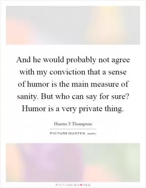 And he would probably not agree with my conviction that a sense of humor is the main measure of sanity. But who can say for sure? Humor is a very private thing Picture Quote #1