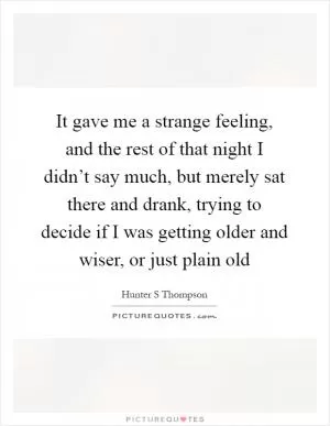 It gave me a strange feeling, and the rest of that night I didn’t say much, but merely sat there and drank, trying to decide if I was getting older and wiser, or just plain old Picture Quote #1