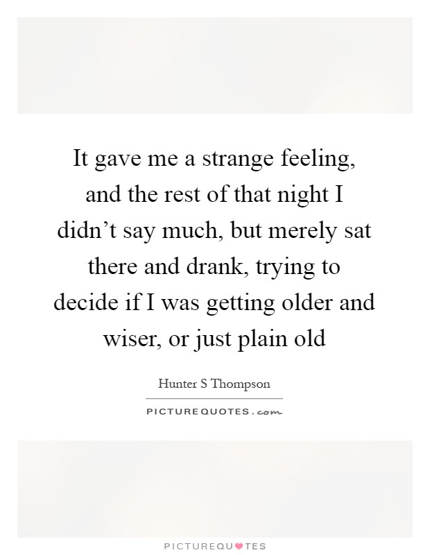 It gave me a strange feeling, and the rest of that night I didn't say much, but merely sat there and drank, trying to decide if I was getting older and wiser, or just plain old Picture Quote #1