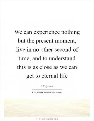We can experience nothing but the present moment, live in no other second of time, and to understand this is as close as we can get to eternal life Picture Quote #1