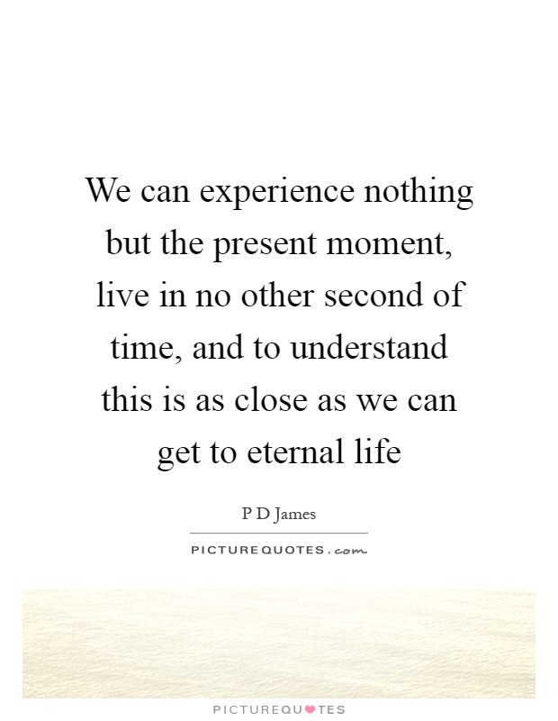 We can experience nothing but the present moment, live in no other second of time, and to understand this is as close as we can get to eternal life Picture Quote #1