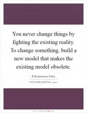 You never change things by fighting the existing reality. To change something, build a new model that makes the existing model obsolete Picture Quote #1