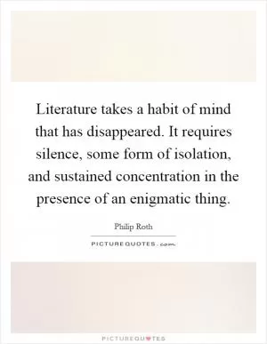 Literature takes a habit of mind that has disappeared. It requires silence, some form of isolation, and sustained concentration in the presence of an enigmatic thing Picture Quote #1