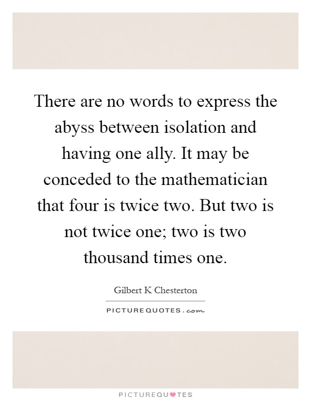 There are no words to express the abyss between isolation and having one ally. It may be conceded to the mathematician that four is twice two. But two is not twice one; two is two thousand times one Picture Quote #1