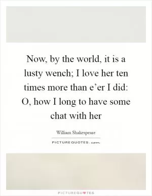Now, by the world, it is a lusty wench; I love her ten times more than e’er I did: O, how I long to have some chat with her Picture Quote #1