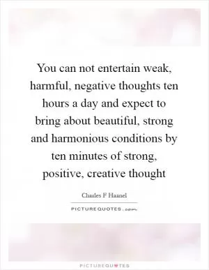 You can not entertain weak, harmful, negative thoughts ten hours a day and expect to bring about beautiful, strong and harmonious conditions by ten minutes of strong, positive, creative thought Picture Quote #1