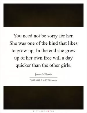 You need not be sorry for her. She was one of the kind that likes to grow up. In the end she grew up of her own free will a day quicker than the other girls Picture Quote #1